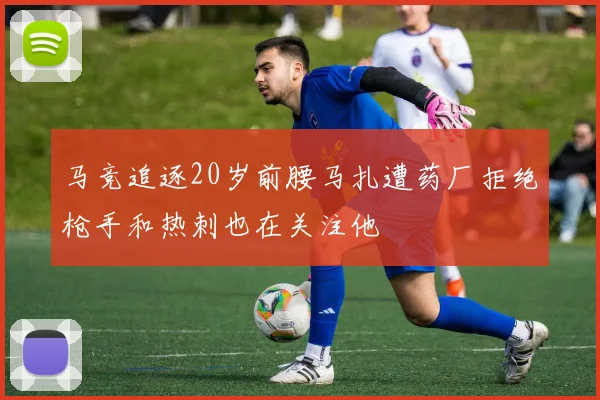 马竞追逐20岁前腰马扎遭药厂拒绝枪手和热刺也在关注他