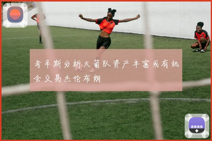 考辛斯分析火箭队资产丰富或有机会交易杰伦布朗