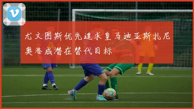尤文图斯优先追求皇马迪亚斯扎尼奥洛成潜在替代目标