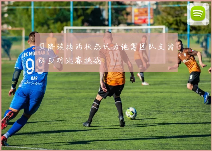 贝隆谈梅西状态认为他需团队支持以应对比赛挑战