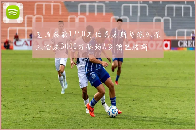 皇马或获1250万伯恩茅斯与球队深入洽谈3000万签约A罗德里格斯