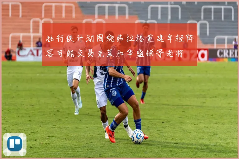 独行侠计划围绕弗拉格重建年轻阵容可能交易克莱和华盛顿等老将