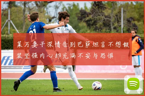 莱万妻子深情告别巴萨坦言不想假装坚强内心却充满不安与恐惧