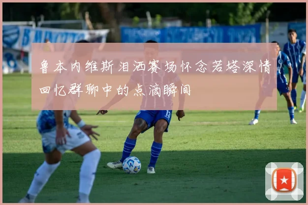 鲁本内维斯泪洒赛场怀念若塔深情回忆群聊中的点滴瞬间