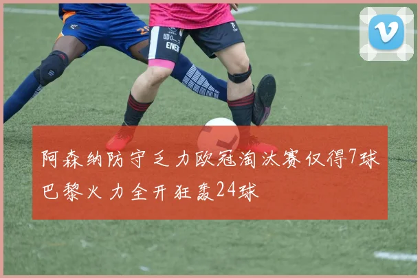 阿森纳防守乏力欧冠淘汰赛仅得7球巴黎火力全开狂轰24球