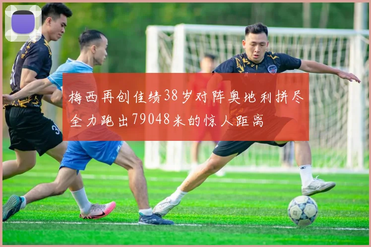 梅西再创佳绩38岁对阵奥地利拼尽全力跑出79048米的惊人距离
